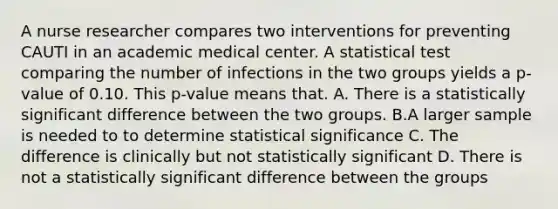 A nurse researcher compares two interventions for preventing CAUTI in an academic medical center. A statistical test comparing the number of infections in the two groups yields a p-value of 0.10. This p-value means that. A. There is a statistically significant difference between the two groups. B.A larger sample is needed to to determine statistical significance C. The difference is clinically but not statistically significant D. There is not a statistically significant difference between the groups