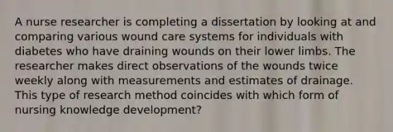 A nurse researcher is completing a dissertation by looking at and comparing various wound care systems for individuals with diabetes who have draining wounds on their lower limbs. The researcher makes direct observations of the wounds twice weekly along with measurements and estimates of drainage. This type of research method coincides with which form of nursing knowledge development?