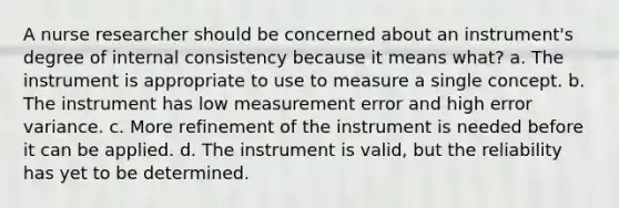 A nurse researcher should be concerned about an instrument's degree of internal consistency because it means what? a. The instrument is appropriate to use to measure a single concept. b. The instrument has low measurement error and high error variance. c. More refinement of the instrument is needed before it can be applied. d. The instrument is valid, but the reliability has yet to be determined.