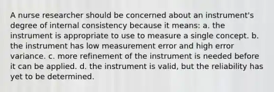 A nurse researcher should be concerned about an instrument's degree of internal consistency because it means: a. the instrument is appropriate to use to measure a single concept. b. the instrument has low measurement error and high error variance. c. more refinement of the instrument is needed before it can be applied. d. the instrument is valid, but the reliability has yet to be determined.