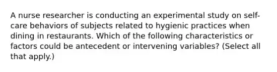 A nurse researcher is conducting an experimental study on self-care behaviors of subjects related to hygienic practices when dining in restaurants. Which of the following characteristics or factors could be antecedent or intervening variables? (Select all that apply.)