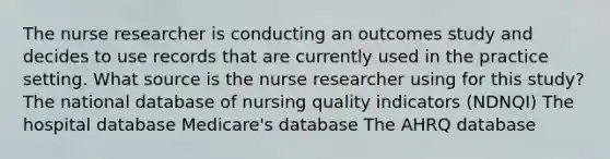 The nurse researcher is conducting an outcomes study and decides to use records that are currently used in the practice setting. What source is the nurse researcher using for this study? The national database of nursing quality indicators (NDNQI) The hospital database Medicare's database The AHRQ database