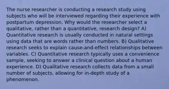 The nurse researcher is conducting a research study using subjects who will be interviewed regarding their experience with postpartum depression. Why would the researcher select a qualitative, rather than a quantitative, research design? A) Quantitative research is usually conducted in natural settings using data that are words rather than numbers. B) Qualitative research seeks to explain cause-and-effect relationships between variables. C) Quantitative research typically uses a convenience sample, seeking to answer a clinical question about a human experience. D) Qualitative research collects data from a small number of subjects, allowing for in-depth study of a phenomenon.