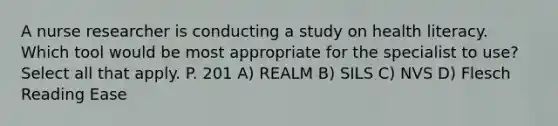 A nurse researcher is conducting a study on health literacy. Which tool would be most appropriate for the specialist to use? Select all that apply. P. 201 A) REALM B) SILS C) NVS D) Flesch Reading Ease