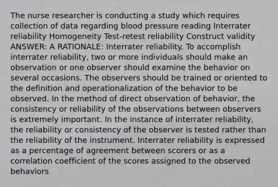 The nurse researcher is conducting a study which requires collection of data regarding blood pressure reading Interrater reliability Homogeneity Test-retest reliability Construct validity ANSWER: A RATIONALE: Interrater reliability. To accomplish interrater reliability, two or more individuals should make an observation or one observer should examine the behavior on several occasions. The observers should be trained or oriented to the definition and operationalization of the behavior to be observed. In the method of direct observation of behavior, the consistency or reliability of the observations between observers is extremely important. In the instance of interrater reliability, the reliability or consistency of the observer is tested rather than the reliability of the instrument. Interrater reliability is expressed as a percentage of agreement between scorers or as a correlation coefficient of the scores assigned to the observed behaviors