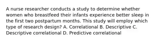 A nurse researcher conducts a study to determine whether women who breastfeed their infants experience better sleep in the first two postpartum months. This study will employ which type of research design? A. Correlational B. Descriptive C. Descriptive correlational D. Predictive correlational