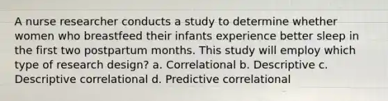 A nurse researcher conducts a study to determine whether women who breastfeed their infants experience better sleep in the first two postpartum months. This study will employ which type of research design? a. Correlational b. Descriptive c. Descriptive correlational d. Predictive correlational