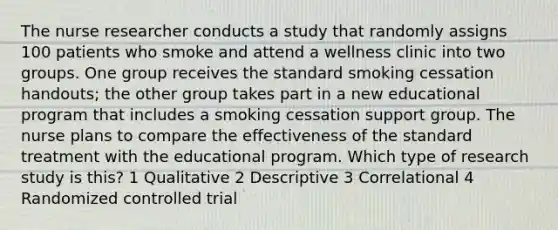 The nurse researcher conducts a study that randomly assigns 100 patients who smoke and attend a wellness clinic into two groups. One group receives the standard smoking cessation handouts; the other group takes part in a new educational program that includes a smoking cessation support group. The nurse plans to compare the effectiveness of the standard treatment with the educational program. Which type of research study is this? 1 Qualitative 2 Descriptive 3 Correlational 4 Randomized controlled trial