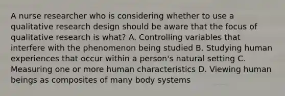 A nurse researcher who is considering whether to use a qualitative research design should be aware that the focus of qualitative research is what? A. Controlling variables that interfere with the phenomenon being studied B. Studying human experiences that occur within a person's natural setting C. Measuring one or more human characteristics D. Viewing human beings as composites of many body systems