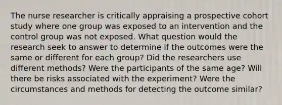 The nurse researcher is critically appraising a prospective cohort study where one group was exposed to an intervention and the control group was not exposed. What question would the research seek to answer to determine if the outcomes were the same or different for each group? Did the researchers use different methods? Were the participants of the same age? Will there be risks associated with the experiment? Were the circumstances and methods for detecting the outcome similar?