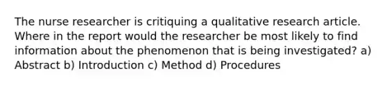 The nurse researcher is critiquing a qualitative research article. Where in the report would the researcher be most likely to find information about the phenomenon that is being investigated? a) Abstract b) Introduction c) Method d) Procedures