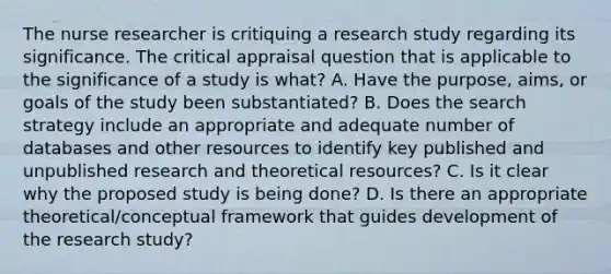 The nurse researcher is critiquing a research study regarding its significance. The critical appraisal question that is applicable to the significance of a study is what? A. Have the purpose, aims, or goals of the study been substantiated? B. Does the search strategy include an appropriate and adequate number of databases and other resources to identify key published and unpublished research and theoretical resources? C. Is it clear why the proposed study is being done? D. Is there an appropriate theoretical/conceptual framework that guides development of the research study?