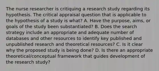 The nurse researcher is critiquing a research study regarding its hypothesis. The critical appraisal question that is applicable to the hypothesis of a study is what? A. Have the purpose, aims, or goals of the study been substantiated? B. Does the search strategy include an appropriate and adequate number of databases and other resources to identify key published and unpublished research and theoretical resources? C. Is it clear why the proposed study is being done? D. Is there an appropriate theoretical/conceptual framework that guides development of the research study?