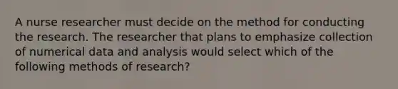 A nurse researcher must decide on the method for conducting the research. The researcher that plans to emphasize collection of numerical data and analysis would select which of the following methods of research?