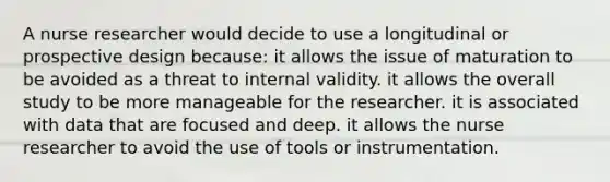 A nurse researcher would decide to use a longitudinal or prospective design because: it allows the issue of maturation to be avoided as a threat to internal validity. it allows the overall study to be more manageable for the researcher. it is associated with data that are focused and deep. it allows the nurse researcher to avoid the use of tools or instrumentation.