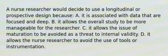 A nurse researcher would decide to use a longitudinal or prospective design because: A. it is associated with data that are focused and deep. B. it allows the overall study to be more manageable for the researcher. C. it allows the issue of maturation to be avoided as a threat to internal validity. D. it allows the nurse researcher to avoid the use of tools or instrumentation.