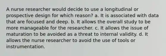 A nurse researcher would decide to use a longitudinal or prospective design for which reason? a. It is associated with data that are focused and deep. b. It allows the overall study to be more manageable for the researcher. c. It allows the issue of maturation to be avoided as a threat to internal validity. d. It allows the nurse researcher to avoid the use of tools or instrumentation.