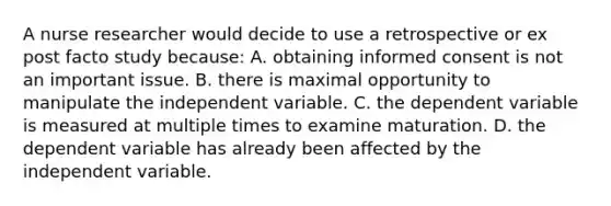 A nurse researcher would decide to use a retrospective or ex post facto study because: A. obtaining informed consent is not an important issue. B. there is maximal opportunity to manipulate the independent variable. C. the dependent variable is measured at multiple times to examine maturation. D. the dependent variable has already been affected by the independent variable.