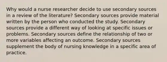 Why would a nurse researcher decide to use secondary sources in a review of the literature? Secondary sources provide material written by the person who conducted the study. Secondary sources provide a different way of looking at specific issues or problems. Secondary sources define the relationship of two or more variables affecting an outcome. Secondary sources supplement the body of nursing knowledge in a specific area of practice.