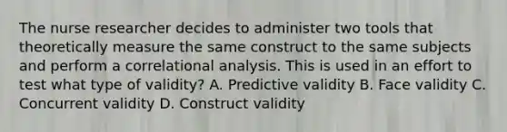 The nurse researcher decides to administer two tools that theoretically measure the same construct to the same subjects and perform a correlational analysis. This is used in an effort to test what type of validity? A. Predictive validity B. Face validity C. Concurrent validity D. Construct validity