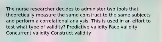 The nurse researcher decides to administer two tools that theoretically measure the same construct to the same subjects and perform a correlational analysis. This is used in an effort to test what type of validity? Predictive validity Face validity Concurrent validity Construct validity