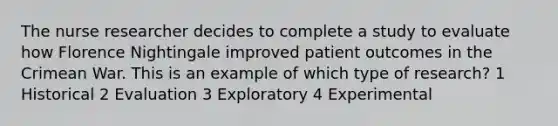 The nurse researcher decides to complete a study to evaluate how Florence Nightingale improved patient outcomes in the Crimean War. This is an example of which type of research? 1 Historical 2 Evaluation 3 Exploratory 4 Experimental