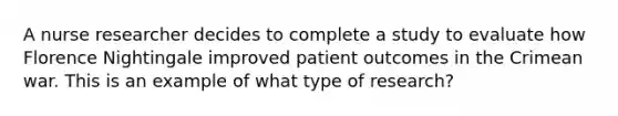 A nurse researcher decides to complete a study to evaluate how Florence Nightingale improved patient outcomes in the Crimean war. This is an example of what type of research?