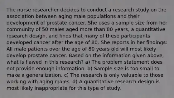 The nurse researcher decides to conduct a research study on the association between aging male populations and their development of prostate cancer. She uses a sample size from her community of 50 males aged more than 80 years, a quantitative research design, and finds that many of these participants developed cancer after the age of 80. She reports in her findings: All male patients over the age of 80 years old will most likely develop prostate cancer. Based on the information given above, what is flawed in this research? a) The problem statement does not provide enough information. b) Sample size is too small to make a generalization. c) The research is only valuable to those working with aging males. d) A quantitative research design is most likely inappropriate for this type of study.