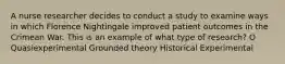 A nurse researcher decides to conduct a study to examine ways in which Florence Nightingale improved patient outcomes in the Crimean War. This is an example of what type of research? O Quasiexperimental Grounded theory Historical Experimental