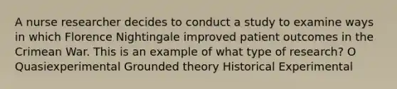 A nurse researcher decides to conduct a study to examine ways in which Florence Nightingale improved patient outcomes in the Crimean War. This is an example of what type of research? O Quasiexperimental Grounded theory Historical Experimental