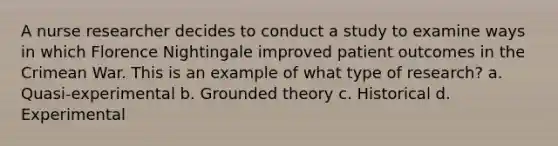 A nurse researcher decides to conduct a study to examine ways in which Florence Nightingale improved patient outcomes in the Crimean War. This is an example of what type of research? a. Quasi-experimental b. Grounded theory c. Historical d. Experimental