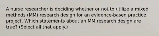 A nurse researcher is deciding whether or not to utilize a mixed methods (MM) research design for an evidence-based practice project. Which statements about an MM research design are true? (Select all that apply.)