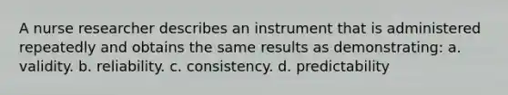 A nurse researcher describes an instrument that is administered repeatedly and obtains the same results as demonstrating: a. validity. b. reliability. c. consistency. d. predictability