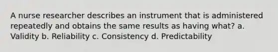 A nurse researcher describes an instrument that is administered repeatedly and obtains the same results as having what? a. Validity b. Reliability c. Consistency d. Predictability