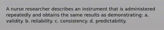 A nurse researcher describes an instrument that is administered repeatedly and obtains the same results as demonstrating: a. validity. b. reliability. c. consistency. d. predictability.