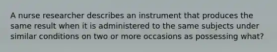 A nurse researcher describes an instrument that produces the same result when it is administered to the same subjects under similar conditions on two or more occasions as possessing what?