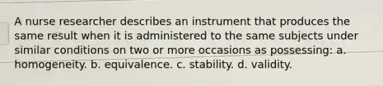 A nurse researcher describes an instrument that produces the same result when it is administered to the same subjects under similar conditions on two or more occasions as possessing: a. homogeneity. b. equivalence. c. stability. d. validity.