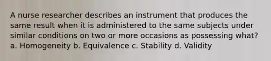 A nurse researcher describes an instrument that produces the same result when it is administered to the same subjects under similar conditions on two or more occasions as possessing what? a. Homogeneity b. Equivalence c. Stability d. Validity