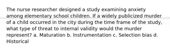 The nurse researcher designed a study examining anxiety among elementary school children. If a widely publicized murder of a child occurred in the city during the time frame of the study, what type of threat to internal validity would the murder represent? a. Maturation b. Instrumentation c. Selection bias d. Historical