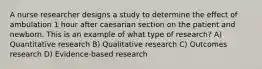 A nurse researcher designs a study to determine the effect of ambulation 1 hour after caesarian section on the patient and newborn. This is an example of what type of research? A) Quantitative research B) Qualitative research C) Outcomes research D) Evidence-based research