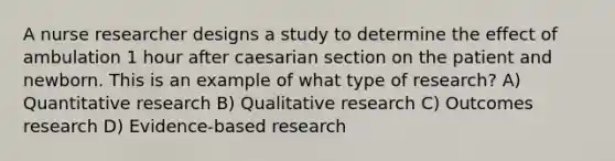 A nurse researcher designs a study to determine the effect of ambulation 1 hour after caesarian section on the patient and newborn. This is an example of what type of research? A) Quantitative research B) Qualitative research C) Outcomes research D) Evidence-based research