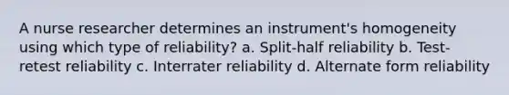 A nurse researcher determines an instrument's homogeneity using which type of reliability? a. Split-half reliability b. Test-retest reliability c. Interrater reliability d. Alternate form reliability