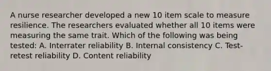 A nurse researcher developed a new 10 item scale to measure resilience. The researchers evaluated whether all 10 items were measuring the same trait. Which of the following was being tested: A. Interrater reliability B. Internal consistency C. Test-retest reliability D. Content reliability