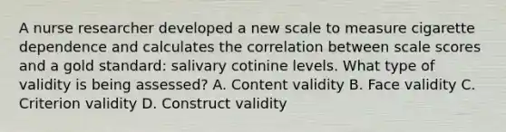 A nurse researcher developed a new scale to measure cigarette dependence and calculates the correlation between scale scores and a gold standard: salivary cotinine levels. What type of validity is being assessed? A. Content validity B. Face validity C. Criterion validity D. Construct validity