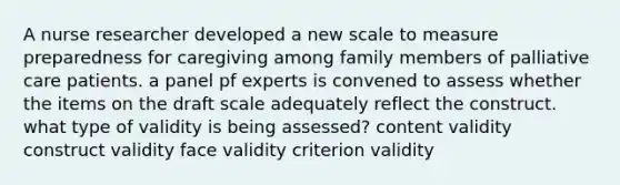 A nurse researcher developed a new scale to measure preparedness for caregiving among family members of palliative care patients. a panel pf experts is convened to assess whether the items on the draft scale adequately reflect the construct. what type of validity is being assessed? content validity construct validity face validity criterion validity