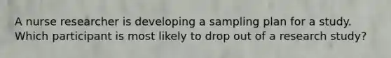 A nurse researcher is developing a sampling plan for a study. Which participant is most likely to drop out of a research study?