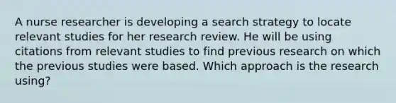 A nurse researcher is developing a search strategy to locate relevant studies for her research review. He will be using citations from relevant studies to find previous research on which the previous studies were based. Which approach is the research using?