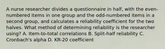 A nurse researcher divides a questionnaire in half, with the even-numbered items in one group and the odd-numbered items in a second group, and calculates a reliability coefficient for the two halves. What method of determining reliability is the researcher using? A. Item-to-total correlations B. Split-half reliability C. Cronbach's alpha D. KR-20 coefficient