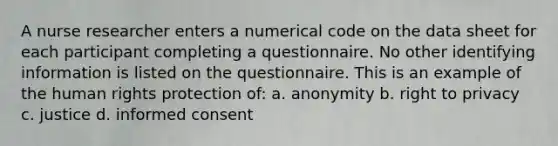 A nurse researcher enters a numerical code on the data sheet for each participant completing a questionnaire. No other identifying information is listed on the questionnaire. This is an example of the human rights protection of: a. anonymity b. right to privacy c. justice d. informed consent