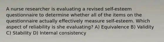 A nurse researcher is evaluating a revised self-esteem questionnaire to determine whether all of the items on the questionnaire actually effectively measure self-esteem. Which aspect of reliability is she evaluating? A) Equivalence B) Validity C) Stability D) Internal consistency